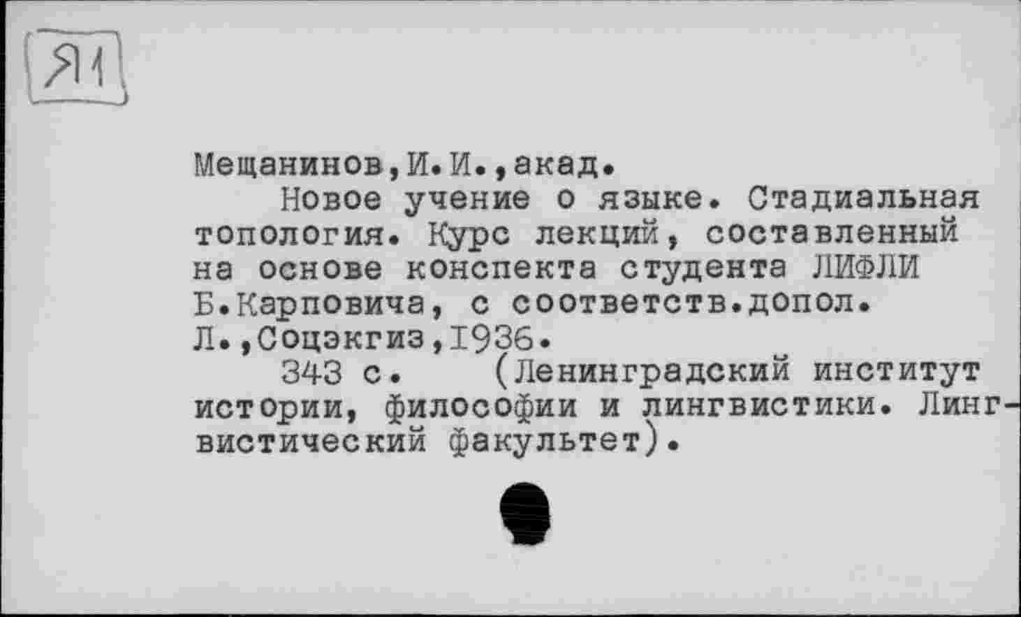 ﻿Мещанинов, И. И.,акад.
Новое учение о языке. Стадиальная топология. Курс лекций, составленный на основе конспекта студента ЛИФЛИ Б.Карповича, с соответств.допол. Л.,Соцэкгиз,1936.
343 с. (Ленинградский институт истории, философии и лингвистики. Линг вистический факультет).